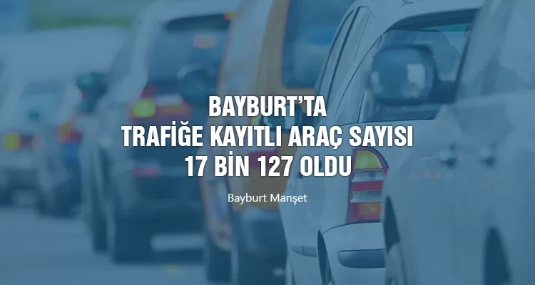 Bayburt’ta Trafiğe Kayıtlı Araç Sayısı 17 bin 127 oldu