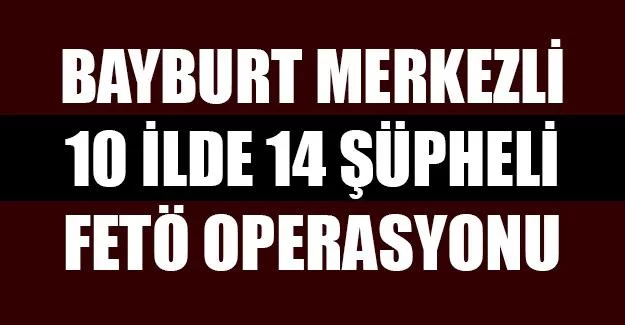 Bayburt Merkezli 10 İlde, 14 Şüpheli FETÖ Operasyonu