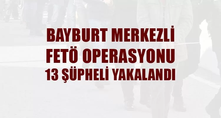 Bayburt Merkezli FETÖ Operasyonu 13 Şüpheli Yakalandı