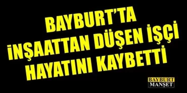 Bayburt'ta inşaattan düşen işçi hayatını kaybetti
